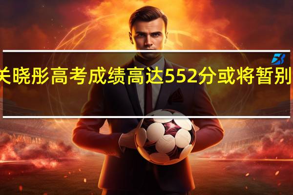 关晓彤高考成绩高达552分 或将暂别娱乐圈