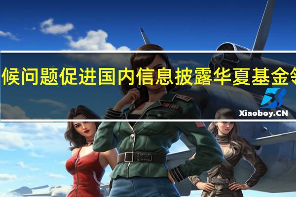 关注全球气候问题 促进国内信息披露 华夏基金领跑中国ESG投资