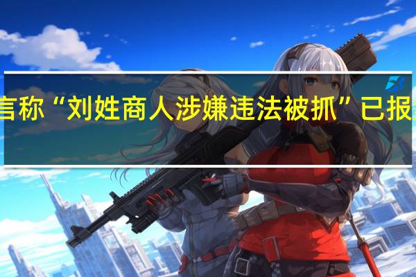 关注到有谣言称“刘姓商人涉嫌违法被抓”已报案 到底什么情况呢