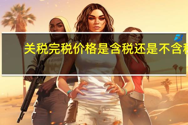 关税完税价格是含税还是不含税（关税完税价格是什么意思）