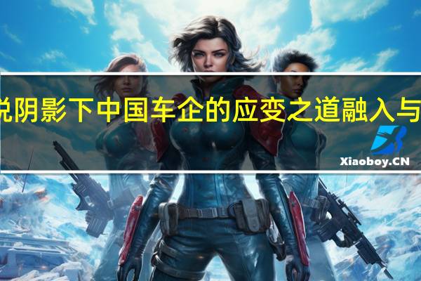 关税阴影下 中国车企的应变之道 融入与合作之路