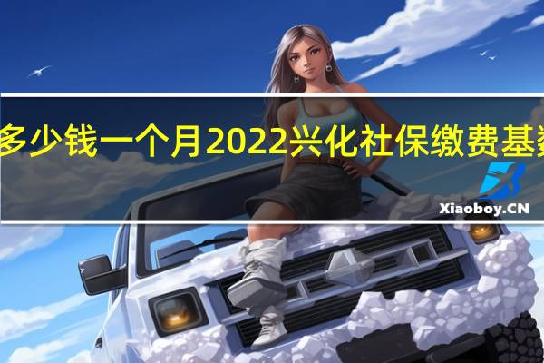 兴化社保多少钱一个月　2022兴化社保缴费基数及比例一览表