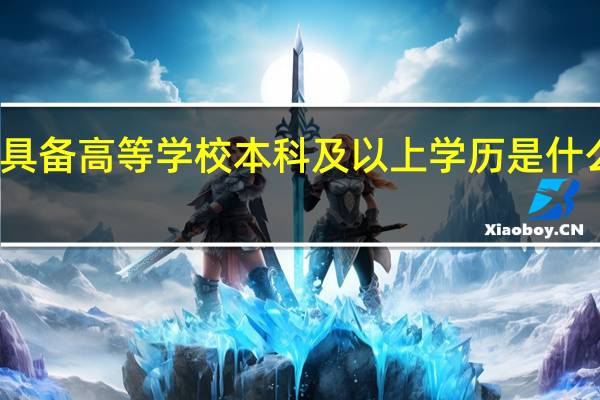 具备高等学校本科及以上学历是什么意思