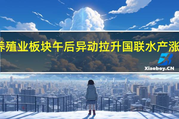 养殖业板块午后异动拉升 国联水产涨超14%