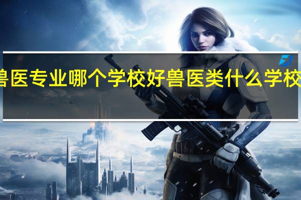 兽医专业哪个学校好兽医类什么学校比较好