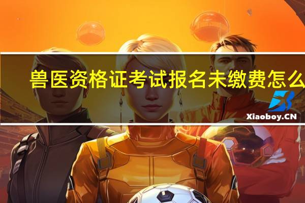 兽医资格证考试报名未缴费怎么办（兽医资格证考试报名）