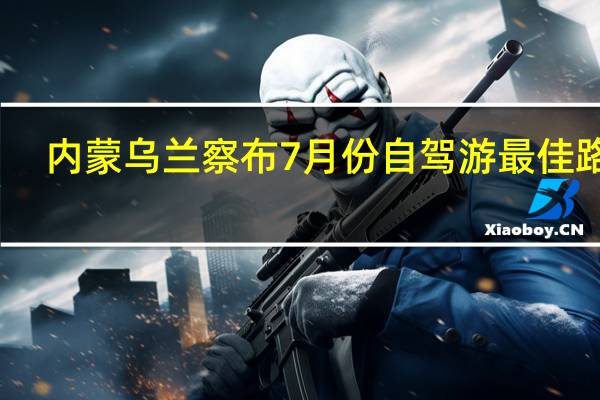 内蒙乌兰察布7月份自驾游最佳路线