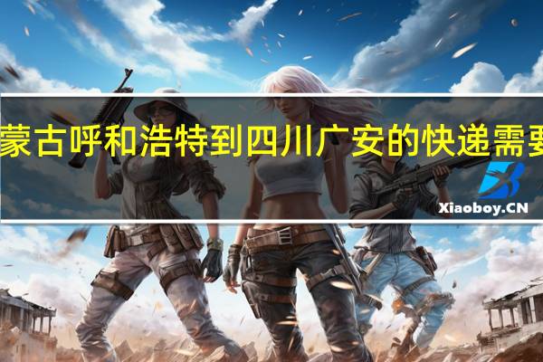 内蒙古呼和浩特到四川广安的快递需要走多久