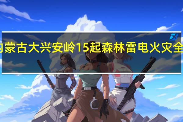 内蒙古大兴安岭15起森林雷电火灾全部扑灭