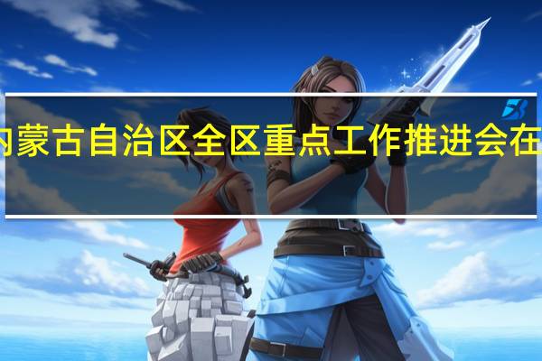 内蒙古自治区全区重点工作推进会在呼召开