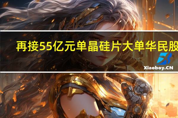 再接55亿元单晶硅片大单 华民股份:前期会储备硅料 并与硅料厂商有框架协议