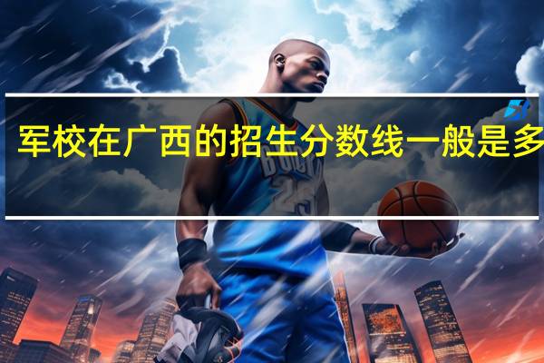 军校在广西的招生分数线一般是多少啊