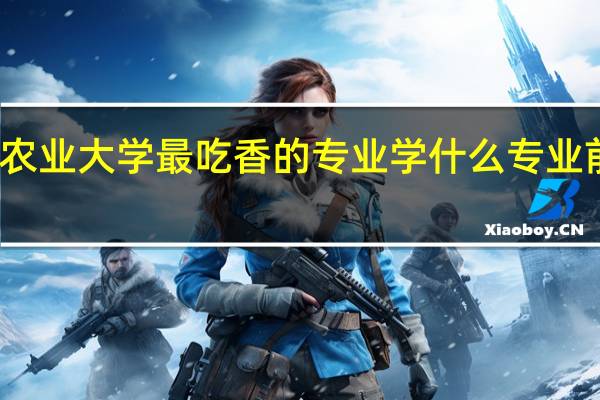 农业大学最吃香的专业 学什么专业前景好