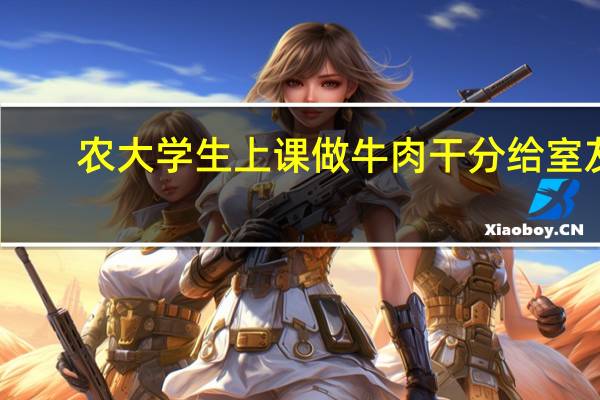 农大学生上课做牛肉干分给室友，现在的大学生的手艺有多好