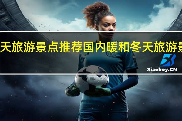 冬天旅游景点推荐国内暖和 冬天旅游景点推荐