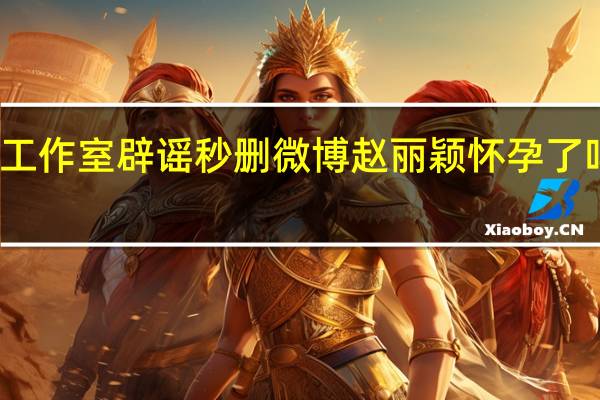 冯绍峰工作室辟谣秒删微博 赵丽颖怀孕了吗引网友好奇