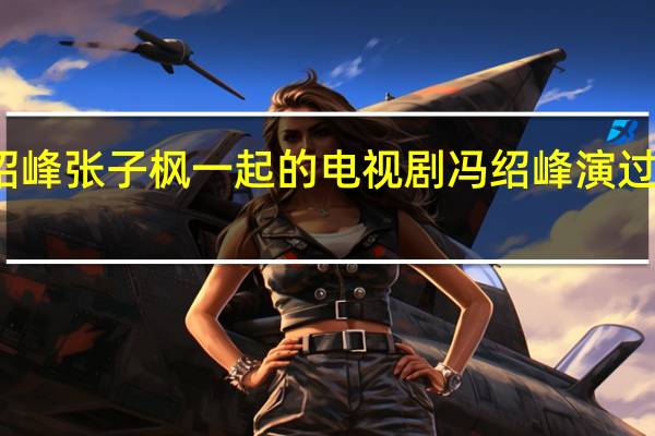 冯绍峰张子枫一起的电视剧 冯绍峰演过的电视剧