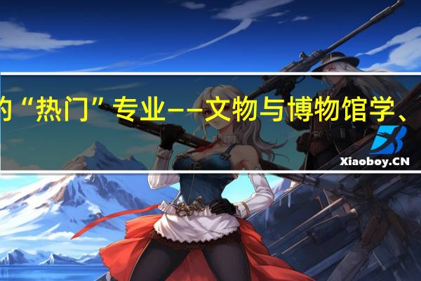 冷门中的“热门”专业——文物与博物馆学、文物保护技术