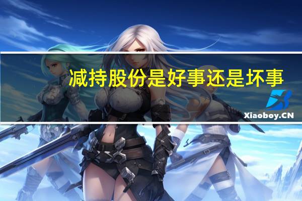 减持股份是好事还是坏事（大股东减持是好事还是坏事）