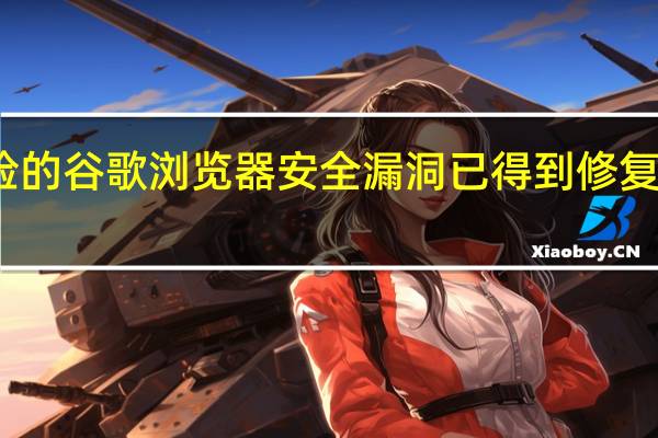 几个危险的谷歌浏览器安全漏洞已得到修复所以现在修补