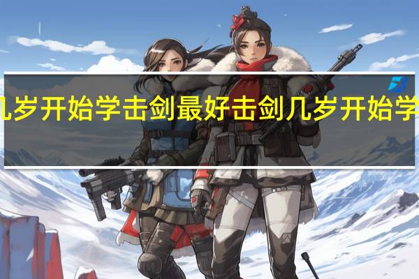 几岁开始学击剑最好 击剑几岁开始学比较好