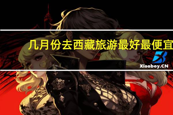 几月份去西藏旅游最好最便宜（几月份去西藏旅游最好）