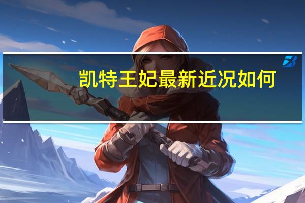 凯特王妃最新近况如何（凯特王妃最新近况）