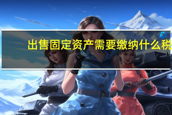 出售固定资产需要缴纳什么税（出售固定资产交什么税）