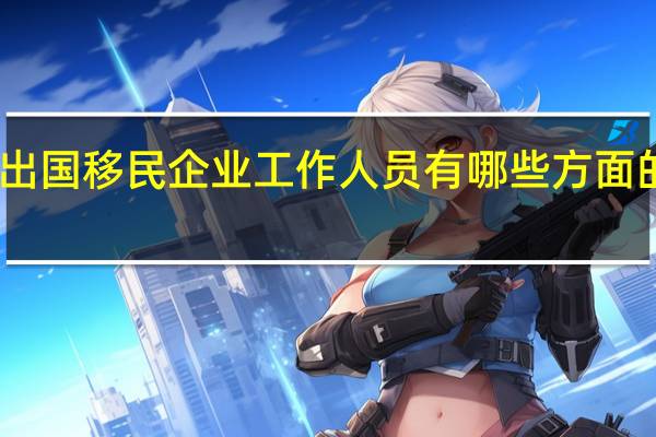 出国移民企业工作人员有哪些方面的要求