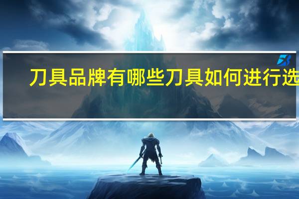 刀具品牌有哪些刀具如何进行选购