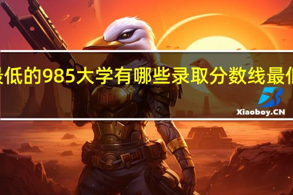 分数最低的985大学有哪些 录取分数线最低的985大学