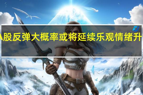 分析师称A股反弹大概率或将延续 乐观情绪升温带动市场高涨