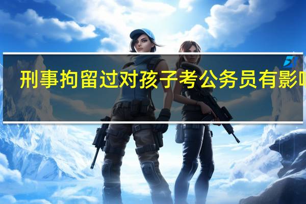 刑事拘留过对孩子考公务员有影响吗