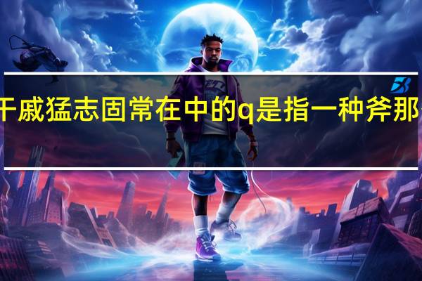 刑天舞干戚猛志固常在中的q是指一种斧那么干是指什么
