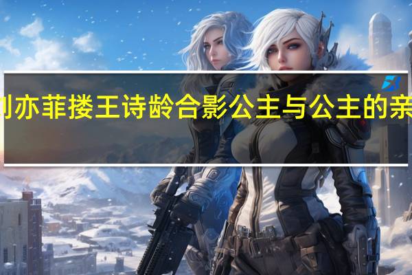 刘亦菲搂王诗龄合影 公主与公主的亲密时刻