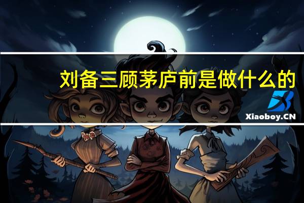 刘备三顾茅庐前是做什么的（刘备三顾茅庐前的故事）