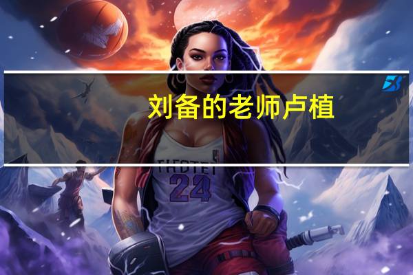 刘备的老师卢植（刘备的老婆是谁）