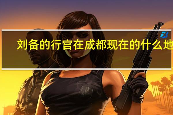 刘备的行宫在成都现在的什么地方