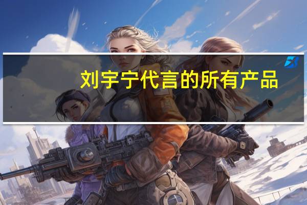刘宇宁代言的所有产品
