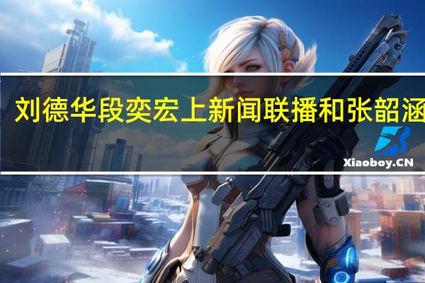 刘德华段奕宏上新闻联播 和张韶涵合唱