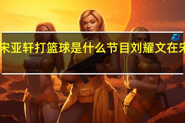 刘耀文宋亚轩打篮球是什么节目 刘耀文在宋亚轩里塞TD