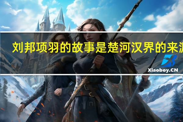 刘邦项羽的故事是楚河汉界的来源吗（刘邦项羽的故事）