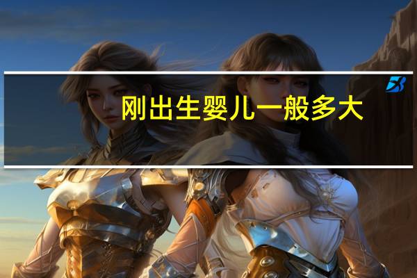 刚出生婴儿一般多大（刚出生婴儿有多大）