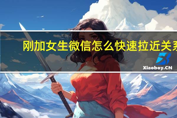 刚加女生微信怎么快速拉近关系（刚加女生微信怎么聊天）