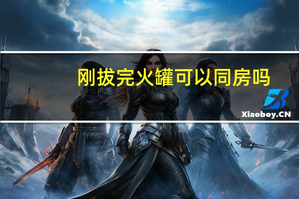 刚拔完火罐可以同房吗(拔完火罐多久可以同房)