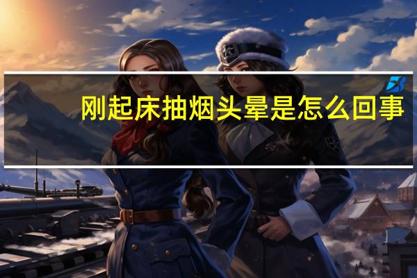 刚起床抽烟头晕是怎么回事(抽烟头晕是怎么回事)