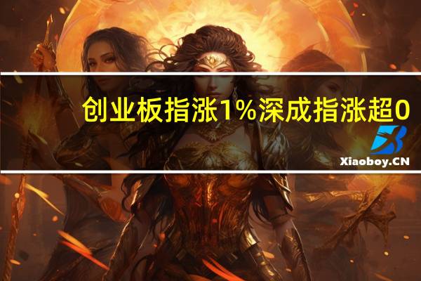 创业板指涨1%深成指涨超0.8%沪指涨0.67%券商、传媒板块涨幅居前