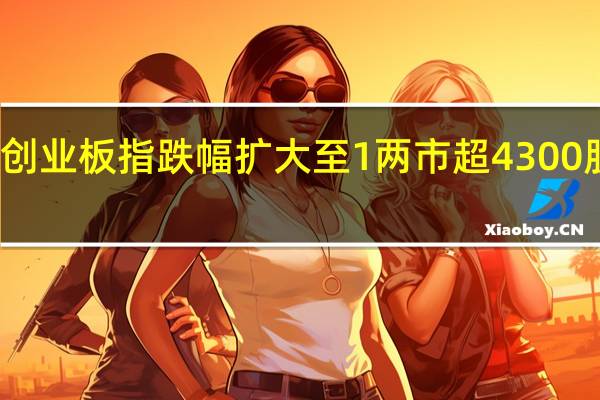 创业板指跌幅扩大至1 两市超4300股下跌