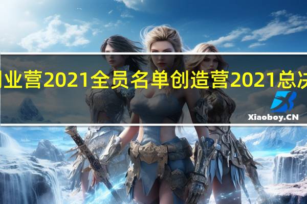 创业营2021全员名单 创造营2021总决赛时间