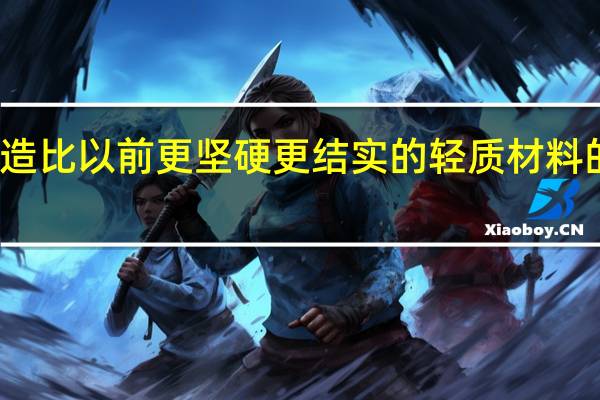  创造比以前更坚硬 更结实的轻质材料的新技术 
